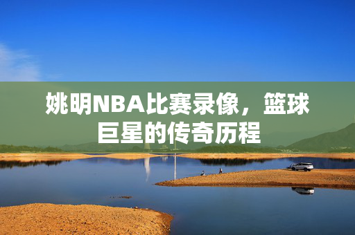 姚明NBA比赛录像，篮球巨星的传奇历程