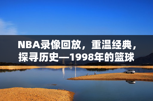 NBA录像回放，重温经典，探寻历史—1998年的篮球传奇