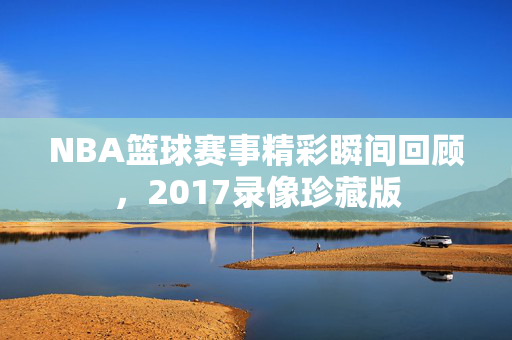 NBA篮球赛事精彩瞬间回顾,2017录像珍藏版