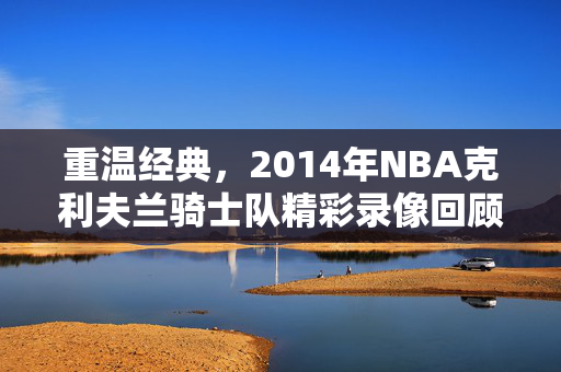 重温经典，2014年NBA克利夫兰骑士队精彩录像回顾