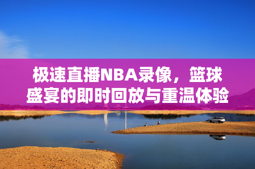极速直播NBA录像,篮球盛宴的即时回放与重温体验