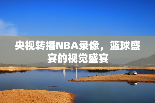 央视转播NBA录像，篮球盛宴的视觉盛宴
