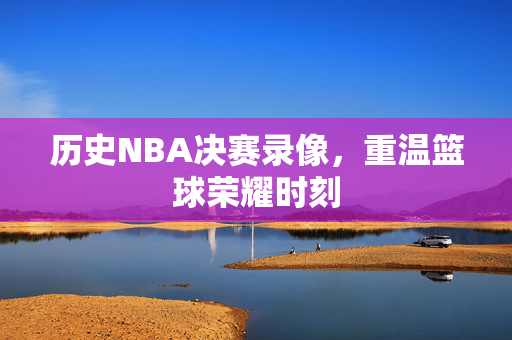 历史NBA决赛录像，重温篮球荣耀时刻