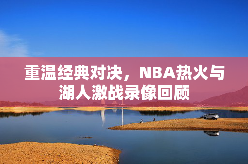 重温经典对决,NBA热火与湖人激战录像回顾