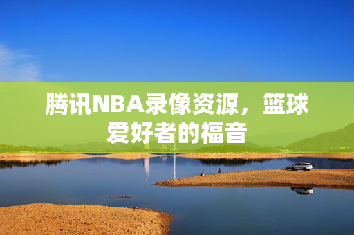 腾讯NBA录像资源，篮球爱好者的福音