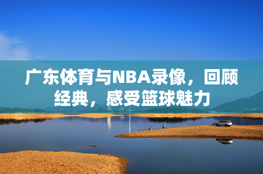 广东体育与NBA录像，回顾经典，感受篮球魅力
