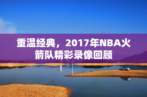 重温经典,2017年NBA火箭队精彩录像回顾