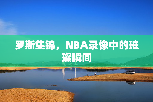 罗斯集锦，NBA录像中的璀璨瞬间