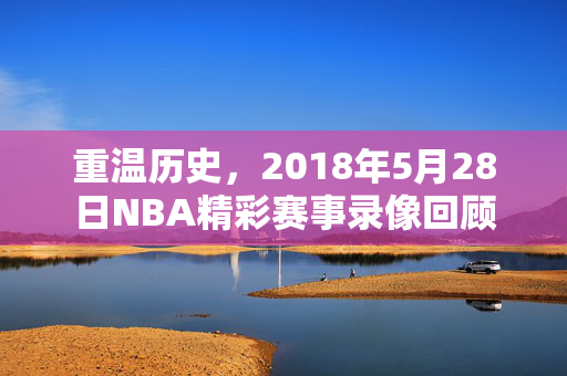 重温历史,2018年5月28日NBA精彩赛事录像回顾