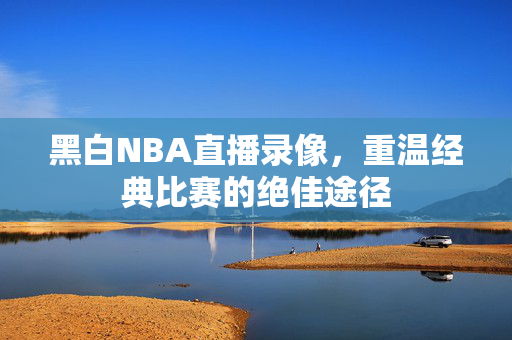 黑白NBA直播录像，重温经典比赛的绝佳途径