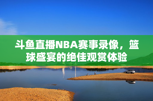 斗鱼直播NBA赛事录像，篮球盛宴的绝佳观赏体验
