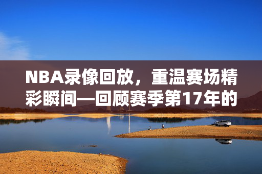 NBA录像回放,重温赛场精彩瞬间—回顾赛季第17年的精彩瞬间