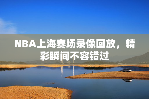 NBA上海赛场录像回放,精彩瞬间不容错过