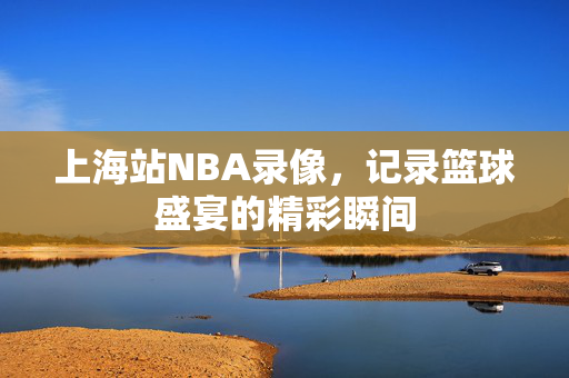 上海站NBA录像，记录篮球盛宴的精彩瞬间