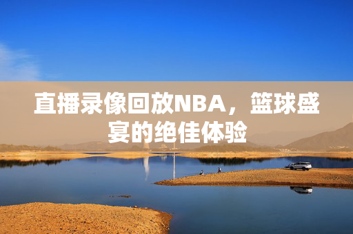 直播录像回放NBA，篮球盛宴的绝佳体验
