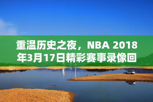 重温历史之夜，NBA 2018年3月17日精彩赛事录像回顾