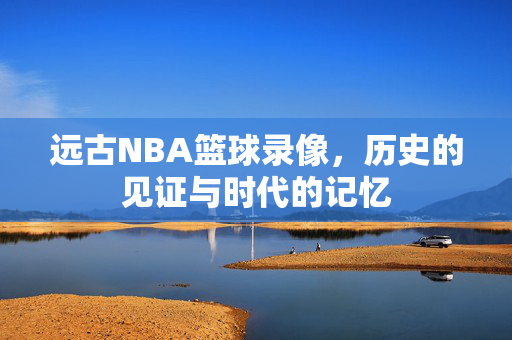 远古NBA篮球录像，历史的见证与时代的记忆