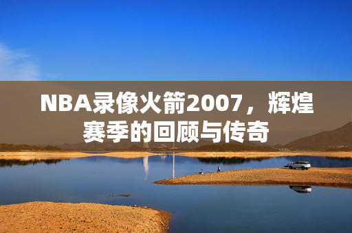 NBA录像火箭2007，辉煌赛季的回顾与传奇
