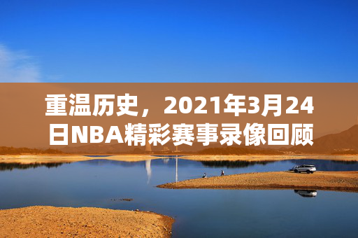 重温历史，2021年3月24日NBA精彩赛事录像回顾