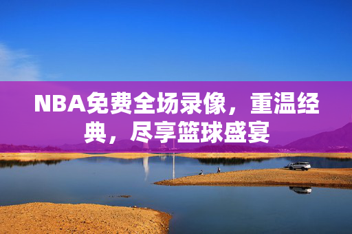 NBA免费全场录像，重温经典，尽享篮球盛宴