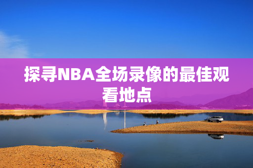 探寻NBA全场录像的最佳观看地点