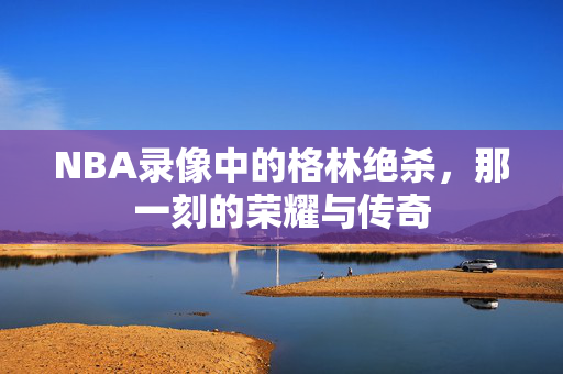 NBA录像中的格林绝杀，那一刻的荣耀与传奇