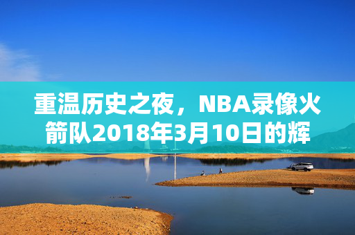 重温历史之夜，NBA录像火箭队2018年3月10日的辉煌表现