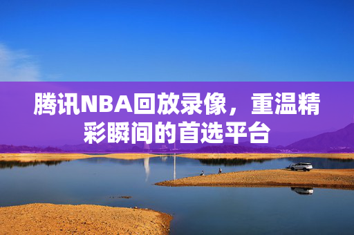 腾讯NBA回放录像，重温精彩瞬间的首选平台