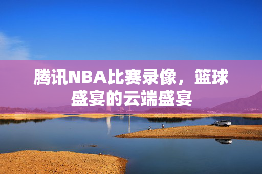 腾讯NBA比赛录像，篮球盛宴的云端盛宴