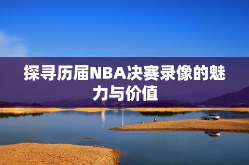 探寻历届NBA决赛录像的魅力与价值