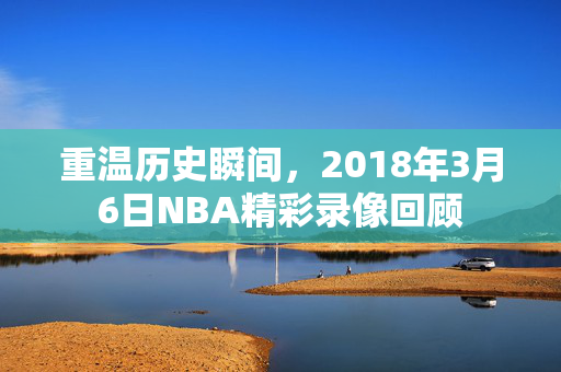 重温历史瞬间，2018年3月6日NBA精彩录像回顾