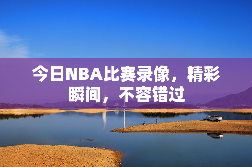 今日NBA比赛录像，精彩瞬间，不容错过