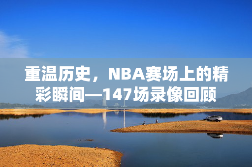重温历史，NBA赛场上的精彩瞬间—147场录像回顾