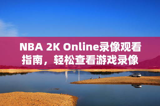 NBA 2K Online录像观看指南,轻松查看游戏录像