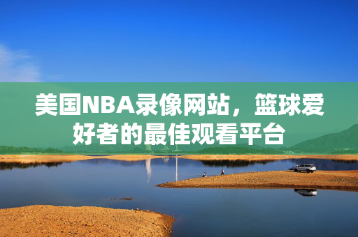 美国NBA录像网站，篮球爱好者的最佳观看平台