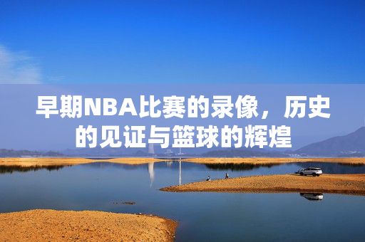 早期NBA比赛的录像，历史的见证与篮球的辉煌