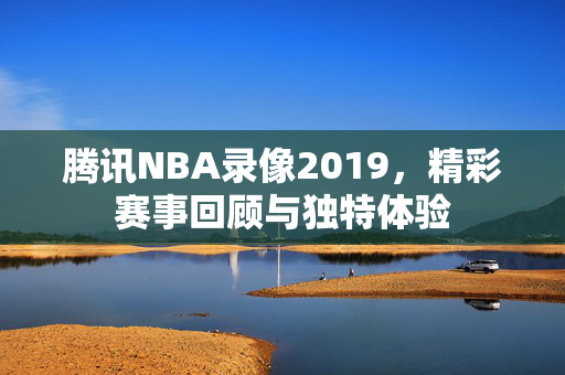 腾讯NBA录像2019，精彩赛事回顾与独特体验