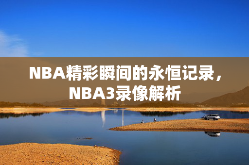 NBA精彩瞬间的永恒记录，NBA3录像解析