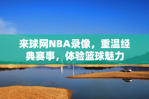 来球网NBA录像，重温经典赛事，体验篮球魅力