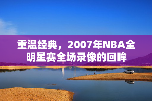 重温经典,2007年NBA全明星赛全场录像的回眸