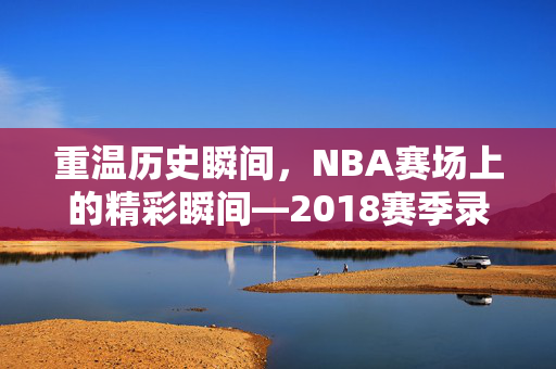 重温历史瞬间，NBA赛场上的精彩瞬间—2018赛季录像回顾