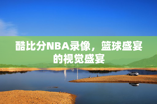 酷比分NBA录像，篮球盛宴的视觉盛宴
