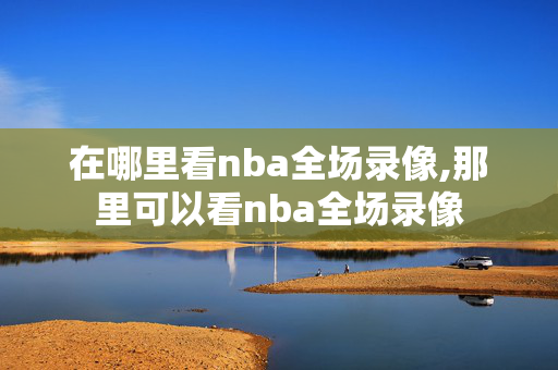 在哪里看nba全场录像,那里可以看nba全场录像