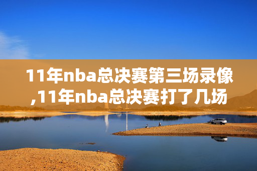 11年nba总决赛第三场录像,11年nba总决赛打了几场