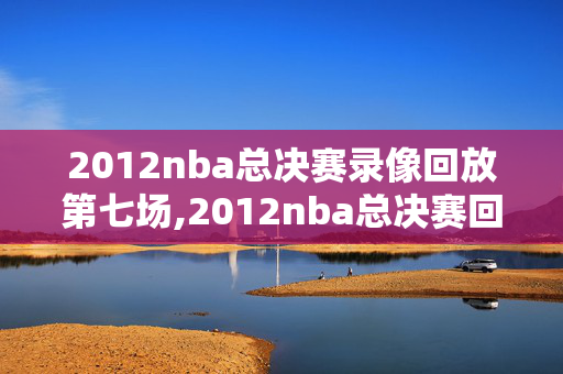 2012nba总决赛录像回放第七场,2012nba总决赛回放央视