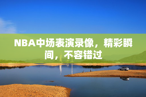NBA中场表演录像，精彩瞬间，不容错过