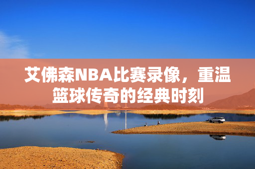 艾佛森NBA比赛录像，重温篮球传奇的经典时刻