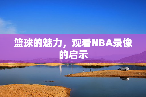 篮球的魅力,观看NBA录像的启示 篮球的魅力,观看NBA录像的启示