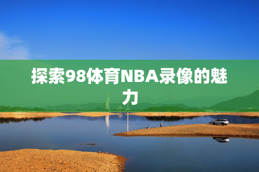 探索98体育NBA录像的魅力 探索98体育NBA录像的魅力