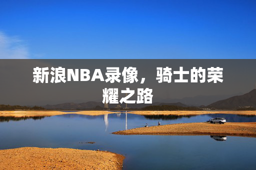 新浪NBA录像,骑士的荣耀之路 新浪NBA录像,骑士的荣耀之路